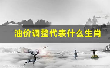 油价调整时期-油价调整代表什么生肖