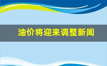 油价调整?-油价将迎来调整新闻